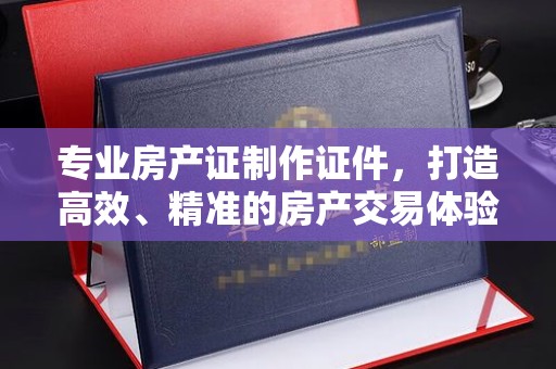 茂县专业房产证制作证件，打造高效、精准的房产交易体验